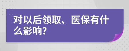 对以后领取、医保有什么影响？