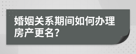 婚姻关系期间如何办理房产更名？