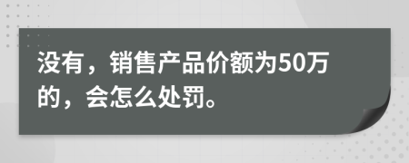 没有，销售产品价额为50万的，会怎么处罚。