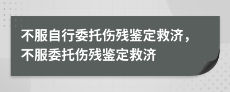 不服自行委托伤残鉴定救济，不服委托伤残鉴定救济