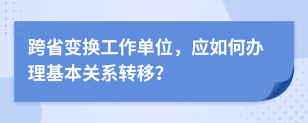 跨省变换工作单位，应如何办理基本关系转移？