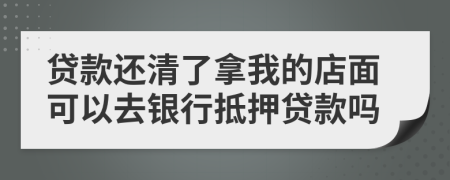 贷款还清了拿我的店面可以去银行抵押贷款吗