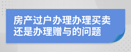 房产过户办理办理买卖还是办理赠与的问题