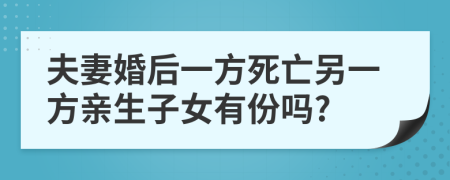 夫妻婚后一方死亡另一方亲生子女有份吗?