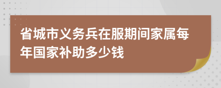 省城市义务兵在服期间家属每年国家补助多少钱