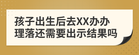 孩子出生后去XX办办理落还需要出示结果吗
