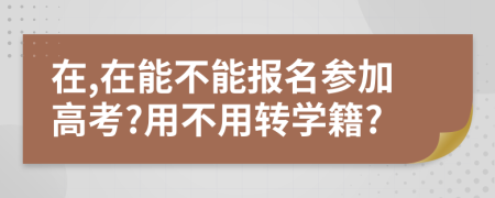 在,在能不能报名参加高考?用不用转学籍?