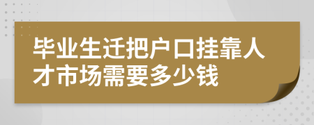 毕业生迁把户口挂靠人才市场需要多少钱