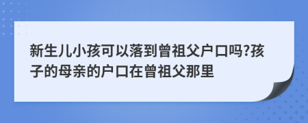 新生儿小孩可以落到曾祖父户口吗?孩子的母亲的户口在曾祖父那里