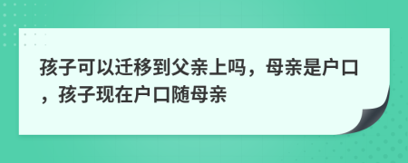 孩子可以迁移到父亲上吗，母亲是户口，孩子现在户口随母亲