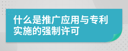 什么是推广应用与专利实施的强制许可