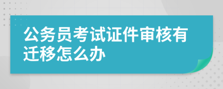 公务员考试证件审核有迁移怎么办