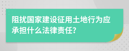 阻扰国家建设征用土地行为应承担什么法律责任？