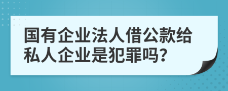 国有企业法人借公款给私人企业是犯罪吗？