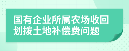 国有企业所属农场收回划拨土地补偿费问题