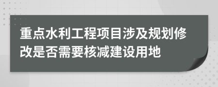 重点水利工程项目涉及规划修改是否需要核减建设用地