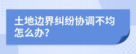 土地边界纠纷协调不均怎么办？