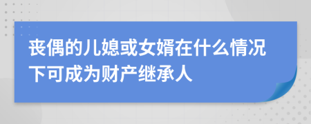 丧偶的儿媳或女婿在什么情况下可成为财产继承人