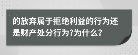 的放弃属于拒绝利益的行为还是财产处分行为?为什么？