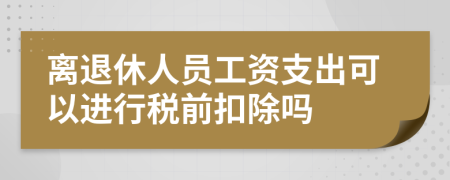 离退休人员工资支出可以进行税前扣除吗