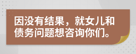 因没有结果，就女儿和债务问题想咨询你们。