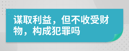 谋取利益，但不收受财物，构成犯罪吗