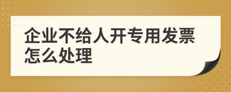 企业不给人开专用发票怎么处理