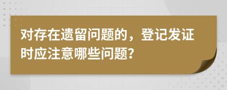 对存在遗留问题的，登记发证时应注意哪些问题？