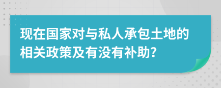 现在国家对与私人承包土地的相关政策及有没有补助？