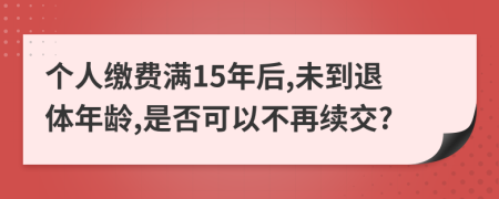 个人缴费满15年后,未到退体年龄,是否可以不再续交?