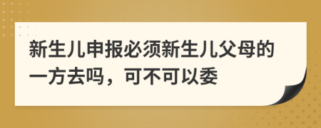 新生儿申报必须新生儿父母的一方去吗，可不可以委