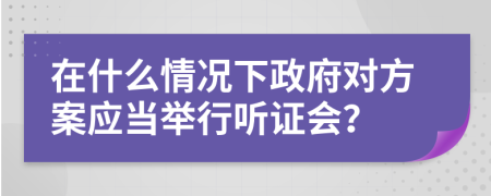 在什么情况下政府对方案应当举行听证会？