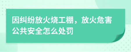 因纠纷放火烧工棚，放火危害公共安全怎么处罚