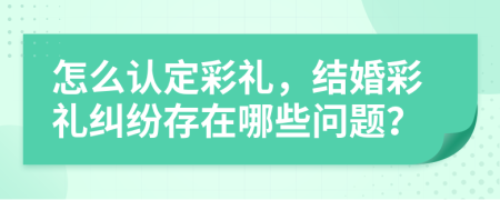 怎么认定彩礼，结婚彩礼纠纷存在哪些问题？