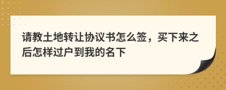 请教土地转让协议书怎么签，买下来之后怎样过户到我的名下