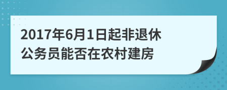 2017年6月1日起非退休公务员能否在农村建房