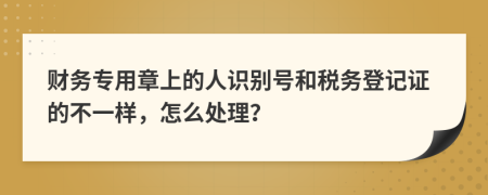 财务专用章上的人识别号和税务登记证的不一样，怎么处理？