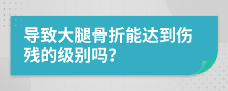 导致大腿骨折能达到伤残的级别吗？