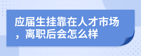应届生挂靠在人才市场，离职后会怎么样