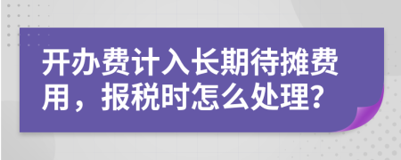 开办费计入长期待摊费用，报税时怎么处理？