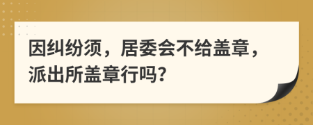 因纠纷须，居委会不给盖章，派出所盖章行吗？