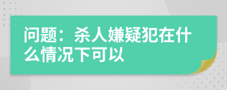 问题：杀人嫌疑犯在什么情况下可以