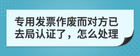 专用发票作废而对方已去局认证了，怎么处理