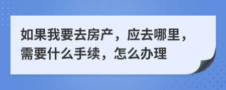 如果我要去房产，应去哪里，需要什么手续，怎么办理