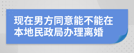 现在男方同意能不能在本地民政局办理离婚