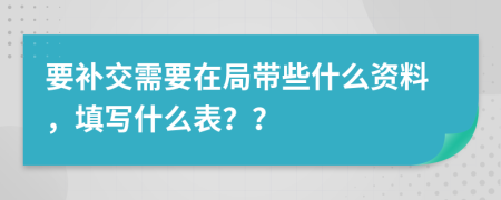 要补交需要在局带些什么资料，填写什么表？？