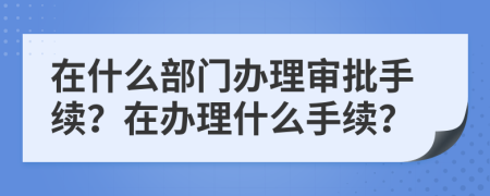 在什么部门办理审批手续？在办理什么手续？