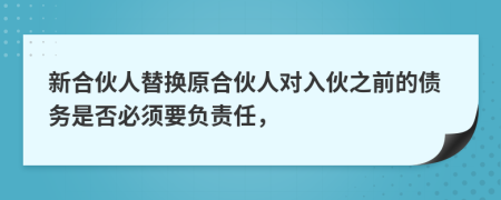 新合伙人替换原合伙人对入伙之前的债务是否必须要负责任，