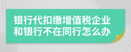 银行代扣缴增值税企业和银行不在同行怎么办