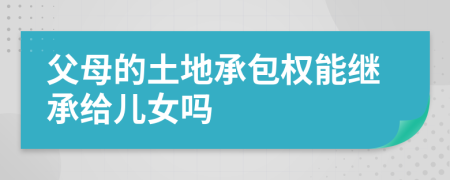 父母的土地承包权能继承给儿女吗